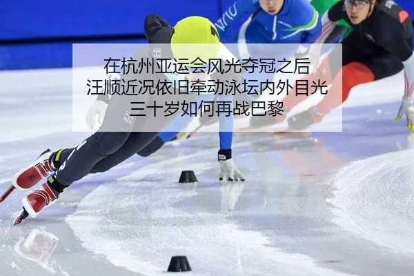 在杭州亚运会风光夺冠之后 汪顺近况依旧牵动泳坛内外目光 三十岁如何再战巴黎